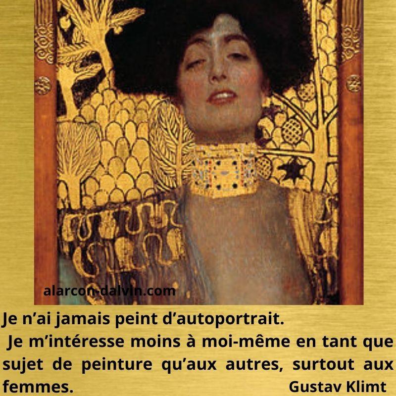 Je n'ai jamais peint d'autoportrait.
Je m'intéresse moins à moi-même en tant que
sujet de peinture qu'aux autres, surtout aux
femmes.
Gustav Klimt